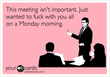 This meeting isn't important. Just wanted to fuck with you all
on a Monday morning.