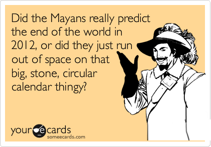 Did the Mayans really predict
the end of the world in
2012, or did they just run
out of space on that
big, stone, circular
calendar thingy?
