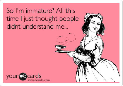 So I'm immature? All this
time I just thought people
didnt understand me...