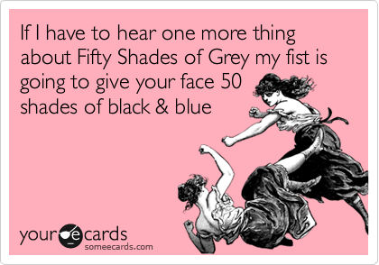 If I have to hear one more thing about Fifty Shades of Grey my fist is going to give your face 50
shades of black & blue