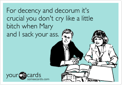 For decency and decorum it's crucial you don't cry like a little bitch when Mary
and I sack your ass.