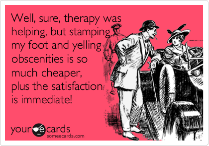 Well, sure, therapy was 
helping, but stamping 
my foot and yelling 
obscenities is so 
much cheaper,
plus the satisfaction
is immediate! 