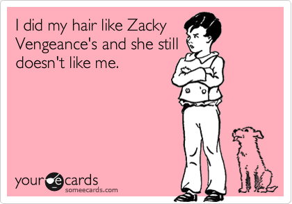 I did my hair like Zacky
Vengeance's and she still
doesn't like me. 