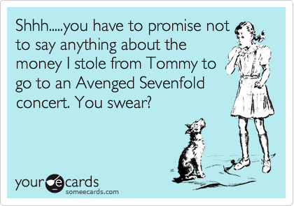 Shhh.....you have to promise not
to say anything about the
money I stole from Tommy to
go to an Avenged Sevenfold
concert. You swear?
