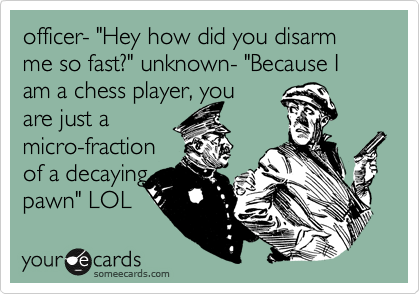officer- "Hey how did you disarm me so fast?" unknown- "Because I am a chess player, you
are just a
micro-fraction
of a decaying
pawn" LOL