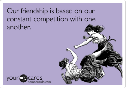 Our friendship is based on our constant competition with one another. 