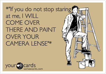 *"If you do not stop staring
at me, I WILL
COME OVER
THERE AND PAINT
OVER YOUR
CAMERA LENSE"*