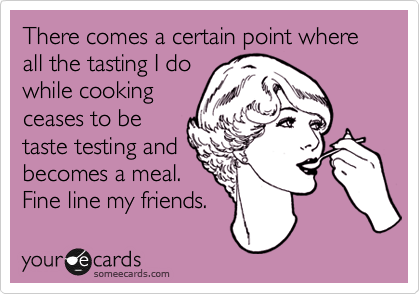There comes a certain point where all the tasting I do
while cooking
ceases to be
taste testing and
becomes a meal.
Fine line my friends. 