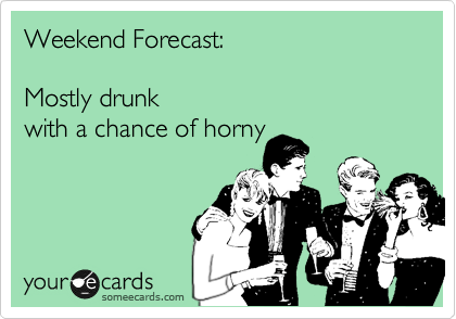 Weekend Forecast:

Mostly drunk 
with a chance of horny 