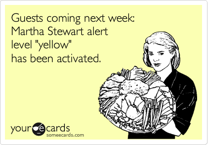Guests coming next week: 
Martha Stewart alert  
level "yellow"
has been activated.