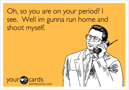 Oh, so you are on your period? I see.  Well im gunna run home and shoot myself.               