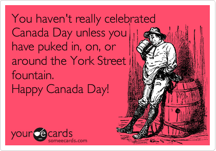 You haven't really celebrated Canada Day unless you
have puked in, on, or
around the York Street
fountain. 
Happy Canada Day!