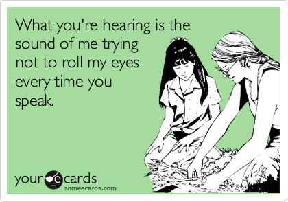 What you're hearing is the
sound of me trying
not to roll my eyes
every time you
speak.