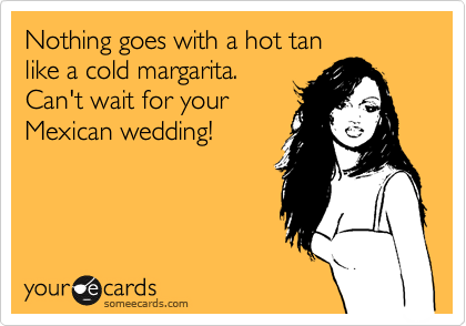 Nothing goes with a hot tan 
like a cold margarita. 
Can't wait for your
Mexican wedding!
