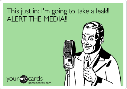 This just in: I'm going to take a leak!!  ALERT THE MEDIA!!