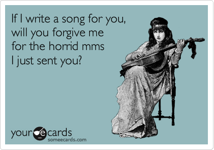 If I write a song for you,
will you forgive me 
for the horrid mms
I just sent you?