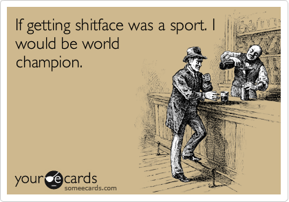 If getting shitface was a sport. I
would be world
champion.