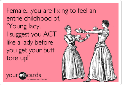 Female....you are fixing to feel an entrie childhood of, 
"Young lady,
I suggest you ACT
like a lady before
you get your butt
tore up!"