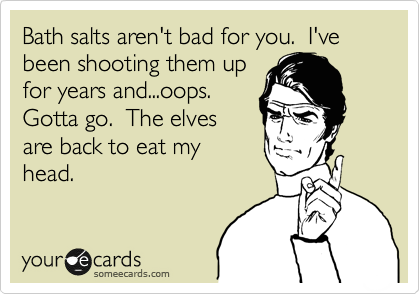 Bath salts aren't bad for you.  I've been shooting them up
for years and...oops. 
Gotta go.  The elves
are back to eat my
head.