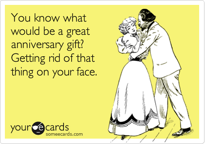 You know what
would be a great
anniversary gift? 
Getting rid of that
thing on your face.