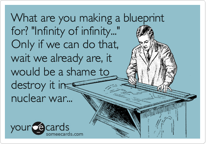 What are you making a blueprint for? "Infinity of infinity..." 
Only if we can do that, 
wait we already are, it 
would be a shame to
destroy it in
nuclear war... 