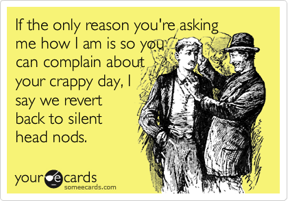 If the only reason you're asking
me how I am is so you
can complain about
your crappy day, I
say we revert
back to silent
head nods.