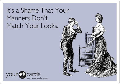 It's a Shame That Your
Manners Don't
Match Your Looks.
