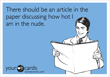 There should be an article in the paper discussing how hot I
am in the nude. 