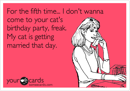 For the fifth time... I don't wanna come to your cat's
birthday party, freak.
My cat is getting
married that day. 