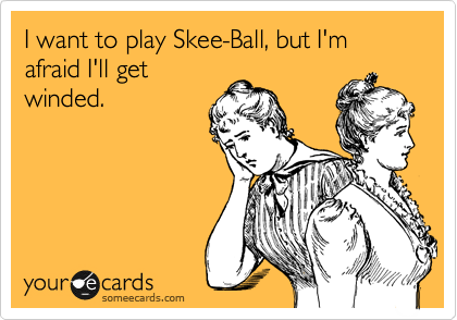 I want to play Skee-Ball, but I'm afraid I'll get
winded.