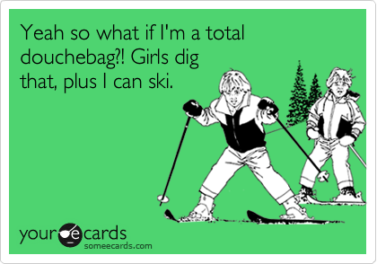 Yeah so what if I'm a total douchebag?! Girls dig
that, plus I can ski.