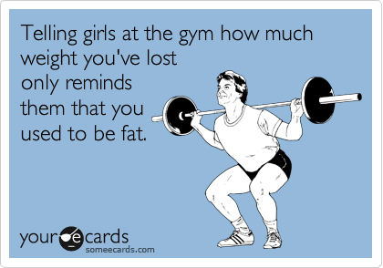 Telling girls at the gym how much weight you've lost
only reminds
them that you
used to be fat.