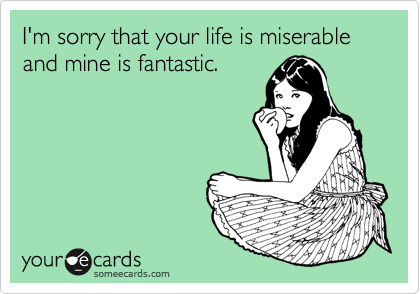 I'm sorry that your life is miserable and mine is fantastic. 