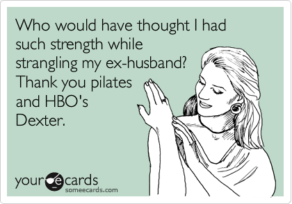 Who would have thought I had such strength while
strangling my ex-husband?
Thank you pilates 
and HBO's 
Dexter.