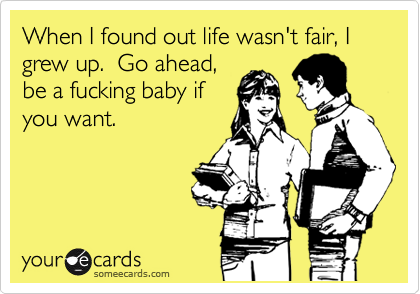 When I found out life wasn't fair, I grew up.  Go ahead,
be a fucking baby if
you want.