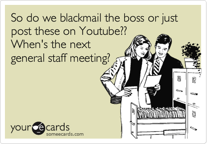 So do we blackmail the boss or just post these on Youtube??
When's the next
general staff meeting?
