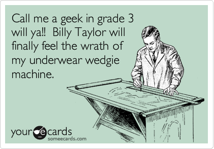 Call me a geek in grade 3
will ya!!  Billy Taylor will 
finally feel the wrath of 
my underwear wedgie
machine. 