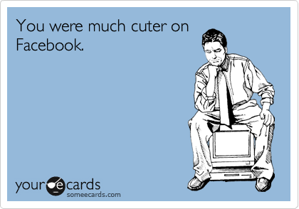 You were much cuter on
Facebook.