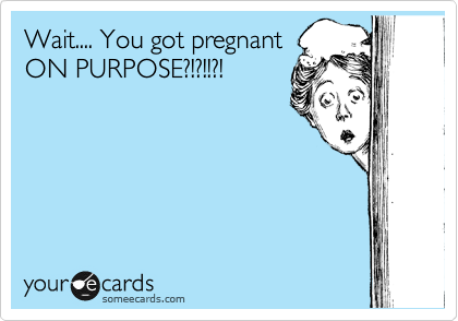 Wait.... You got pregnant
ON PURPOSE?!?!!?!