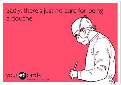 Sadly, there's just no cure for being a douche.