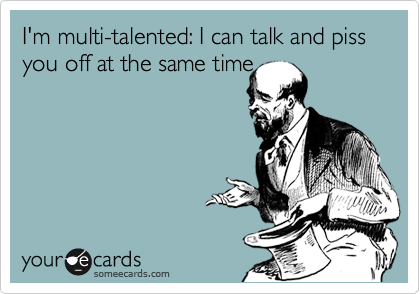 I'm multi-talented: I can talk and piss you off at the same time

