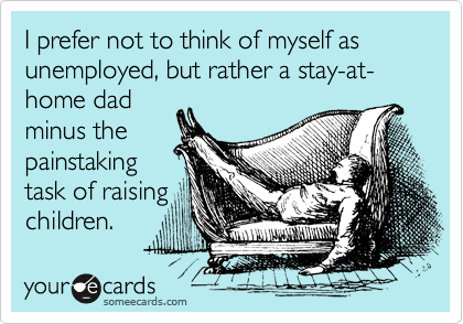 I prefer not to think of myself as unemployed, but rather a stay-at-home dad
minus the
painstaking
task of raising
children.
