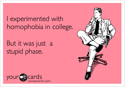 
I experimented with
homophobia in college.   

But it was just  a 
stupid phase. 