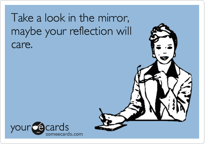 Take a look in the mirror,
maybe your reflection will
care.