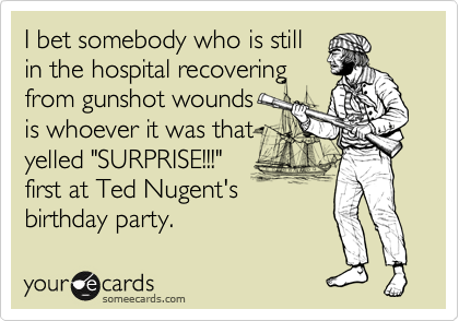 I bet somebody who is still
in the hospital recovering
from gunshot wounds
is whoever it was that
yelled "SURPRISE!!!"
first at Ted Nugent's
birthday party.