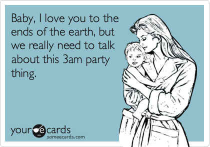 Baby, I love you to the
ends of the earth, but
we really need to talk
about this 3am party
thing.