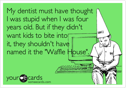 My dentist must have thought
I was stupid when I was four
years old. But if they didn't
want kids to bite into
it, they shouldn't have
named it the "Waffle House".