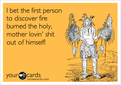 I bet the first person
to discover fire
burned the holy, 
mother lovin' shit
out of himself!