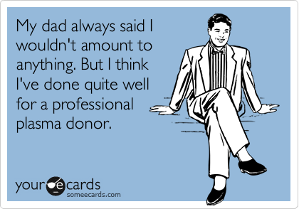 My dad always said I
wouldn't amount to
anything. But I think
I've done quite well
for a professional
plasma donor.