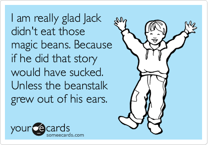 I am really glad Jack
didn't eat those
magic beans. Because
if he did that story
would have sucked.
Unless the beanstalk
grew out of his ears.
Then that would have
been kinda cool!